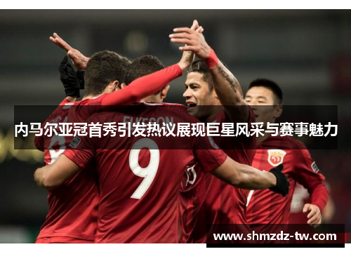 内马尔亚冠首秀引发热议展现巨星风采与赛事魅力