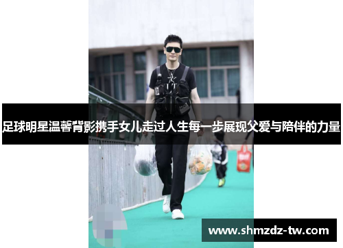 足球明星温馨背影携手女儿走过人生每一步展现父爱与陪伴的力量