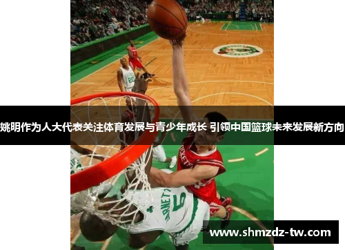 姚明作为人大代表关注体育发展与青少年成长 引领中国篮球未来发展新方向
