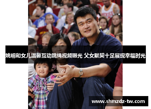 姚明和女儿温馨互动跳绳视频曝光 父女默契十足展现幸福时光
