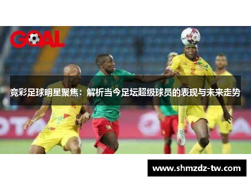 竞彩足球明星聚焦：解析当今足坛超级球员的表现与未来走势