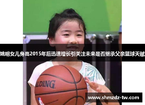 姚明女儿身高2015年后迅速增长引关注未来是否继承父亲篮球天赋