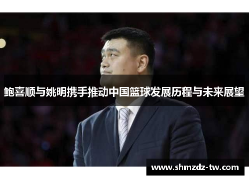 鲍喜顺与姚明携手推动中国篮球发展历程与未来展望