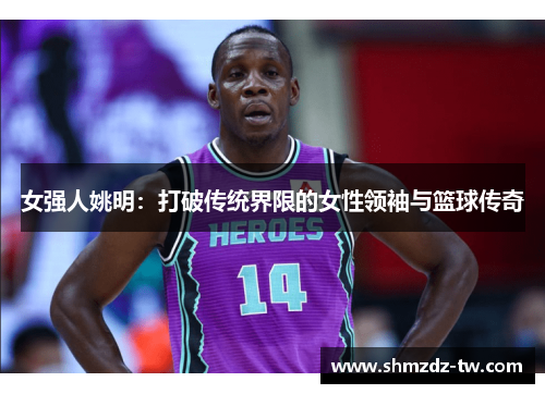 女强人姚明：打破传统界限的女性领袖与篮球传奇