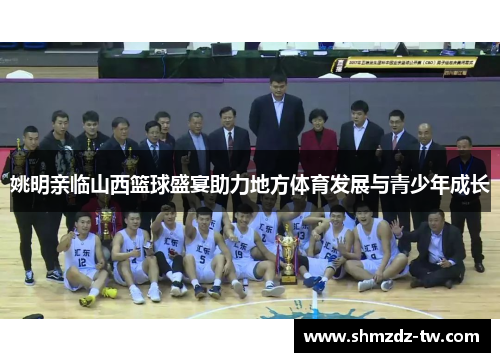 姚明亲临山西篮球盛宴助力地方体育发展与青少年成长