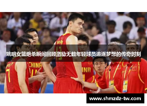 姚明女篮绝杀瞬间回顾激励无数年轻球员追逐梦想的传奇时刻
