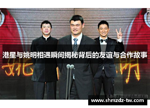 港星与姚明相遇瞬间揭秘背后的友谊与合作故事
