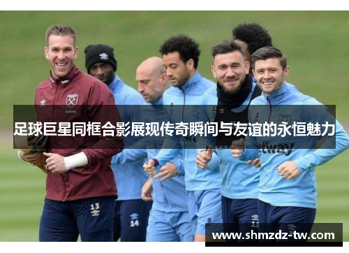 足球巨星同框合影展现传奇瞬间与友谊的永恒魅力