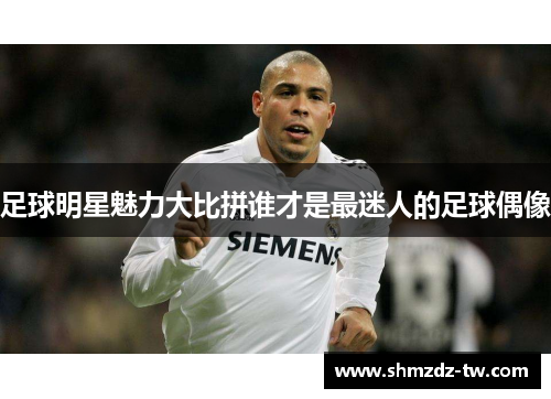 足球明星魅力大比拼谁才是最迷人的足球偶像