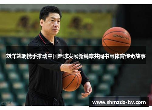 刘洋姚明携手推动中国篮球发展新篇章共同书写体育传奇故事
