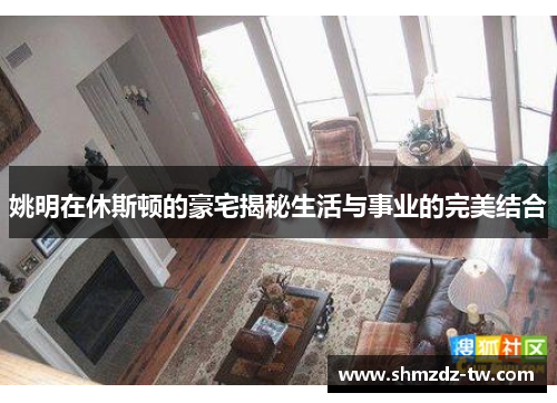 姚明在休斯顿的豪宅揭秘生活与事业的完美结合