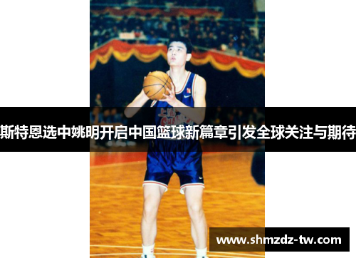 斯特恩选中姚明开启中国篮球新篇章引发全球关注与期待