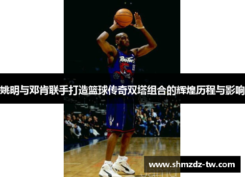 姚明与邓肯联手打造篮球传奇双塔组合的辉煌历程与影响