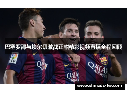 巴塞罗那与埃尔切激战正酣精彩视频直播全程回顾