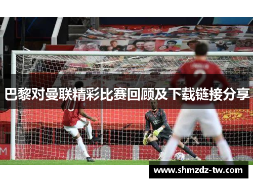 巴黎对曼联精彩比赛回顾及下载链接分享