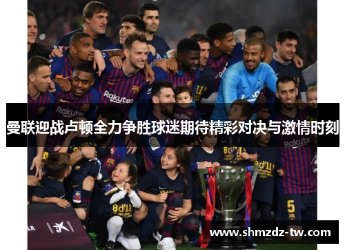 曼联迎战卢顿全力争胜球迷期待精彩对决与激情时刻