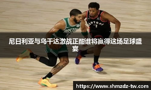 尼日利亚与乌干达激战正酣谁将赢得这场足球盛宴